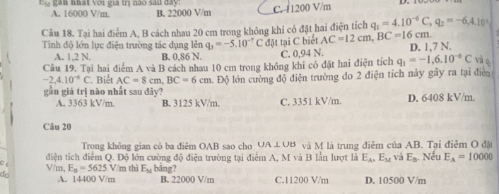 gan nhất với gia trị não sau day: D.
A. 16000 V/m. B. 22000 V/m C. 11200 V/m
Câu 18. Tại hai điểm A, B cách nhau 20 cm trong không khí có đặt hai điện tích q_1=4.10^(-6)C, q_2=-6,4.10^(-5)
Tinh độ lớn lực điện trường tác dụng lên q_3=-5.10^(-7)C đặt tại C biết AC=12cm, BC=16cm. D. 1,7 N.
A. 1,2 N. B. 0,86 N. C. 0,94 N.
Câu 19. Tại hai điểm A và B cách nhau 10 cm trong không khi có đặt hai điện tích q_1=-1,6.10^(-6)C và q
-2,4.10^(-6)C. Biết AC=8cm, BC=6cm l. Độ lớn cường độ điện trường do 2 điện tích này gây ra tại điểm
gần giá trị nào nhất sau đây?
A. 3363 kV/m B. 3125 kV/m. C. 3351 kV/m. D. 6408 kV/m.
Câu 20
Trong không gian có ba điêm OAB sao cho UA⊥ UB và M là trung điêm của AB. Tại điêm O đặt
C điện tích điểm Q. Độ lớn cường độ điện trường tại điểm A, M và B lần lượt là E_A, E_M và E_B. Nếu E_A=10000
V/m, E_B=5625V/m thì E_M bāng?
do A. 14400 V/m B. 22000 V/m C. 11200 V/m D. 10500 V/m