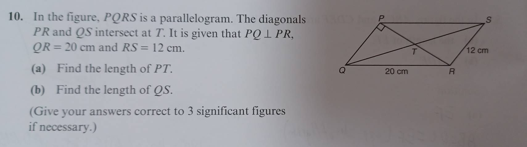 In the figure, PQRS is a parallelogram. The diagonals
PR and QS intersect at T. It is given that PQ⊥ PR,
QR=20cm and RS=12cm. 
(a) Find the length of PT. 
(b) Find the length of QS. 
(Give your answers correct to 3 significant figures 
if necessary.)