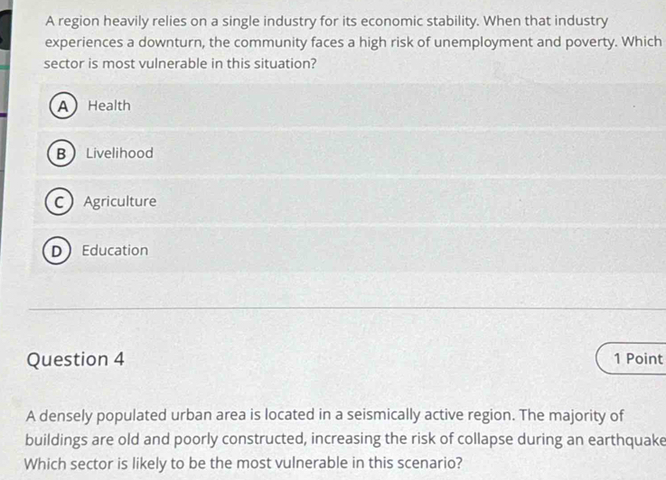 A region heavily relies on a single industry for its economic stability. When that industry
experiences a downturn, the community faces a high risk of unemployment and poverty. Which
sector is most vulnerable in this situation?
A Health
B Livelihood
C Agriculture
DEducation
Question 4 1 Point
A densely populated urban area is located in a seismically active region. The majority of
buildings are old and poorly constructed, increasing the risk of collapse during an earthquake
Which sector is likely to be the most vulnerable in this scenario?