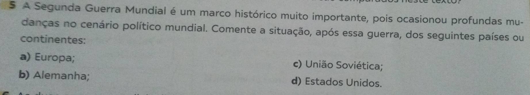 A Segunda Guerra Mundial é um marco histórico muito importante, pois ocasionou profundas mu-
danças no cenário político mundial. Comente a situação, após essa guerra, dos seguintes países ou
continentes:
a) Europa; c) União Soviética;
b) Alemanha; d) Estados Unidos.