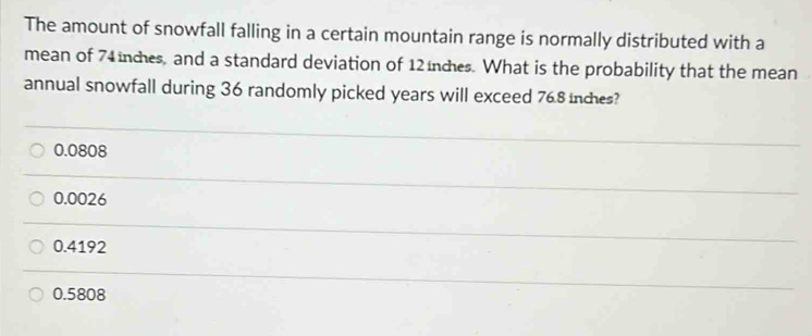 The amount of snowfall falling in a certain mountain range is normally distributed with a
mean of 74 nces, and a standard deviation of 12 nces. What is the probability that the mean
annual snowfall during 36 randomly picked years will exceed 76.8 inches?
0.0808
0.0026
0.4192
0.5808