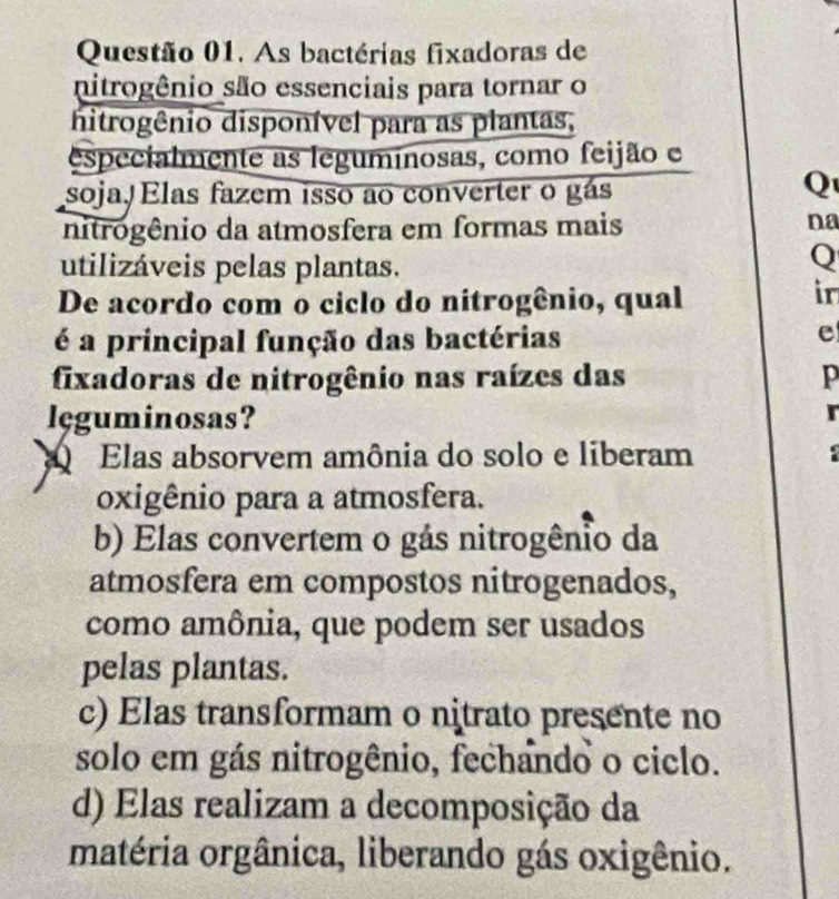 As bactérias fixadoras de
nitrogênio são essenciais para tornar o
hitrogênio disponível para as plantas,
especialmente as legumínosas, como feijão e
soja, Elas fazem isso ao converter o gás
Q
nitrogênio da atmosfera em formas mais na
utilizáveis pelas plantas.
Q
De acordo com o ciclo do nitrogênio, qual
in
é a principal função das bactérias
e
fixadoras de nitrogênio nas raízes das p
leguminosas?
r
Elas absorvem amônia do solo e liberam 
oxigênio para a atmosfera.
b) Elas convertem o gás nitrogênio da
atmosfera em compostos nitrogenados,
como amônia, que podem ser usados
pelas plantas.
c) Elas transformam o nitrato presente no
solo em gás nitrogênio, fechando o ciclo.
d) Elas realizam a decomposição da
matéria orgânica, liberando gás oxigênio.