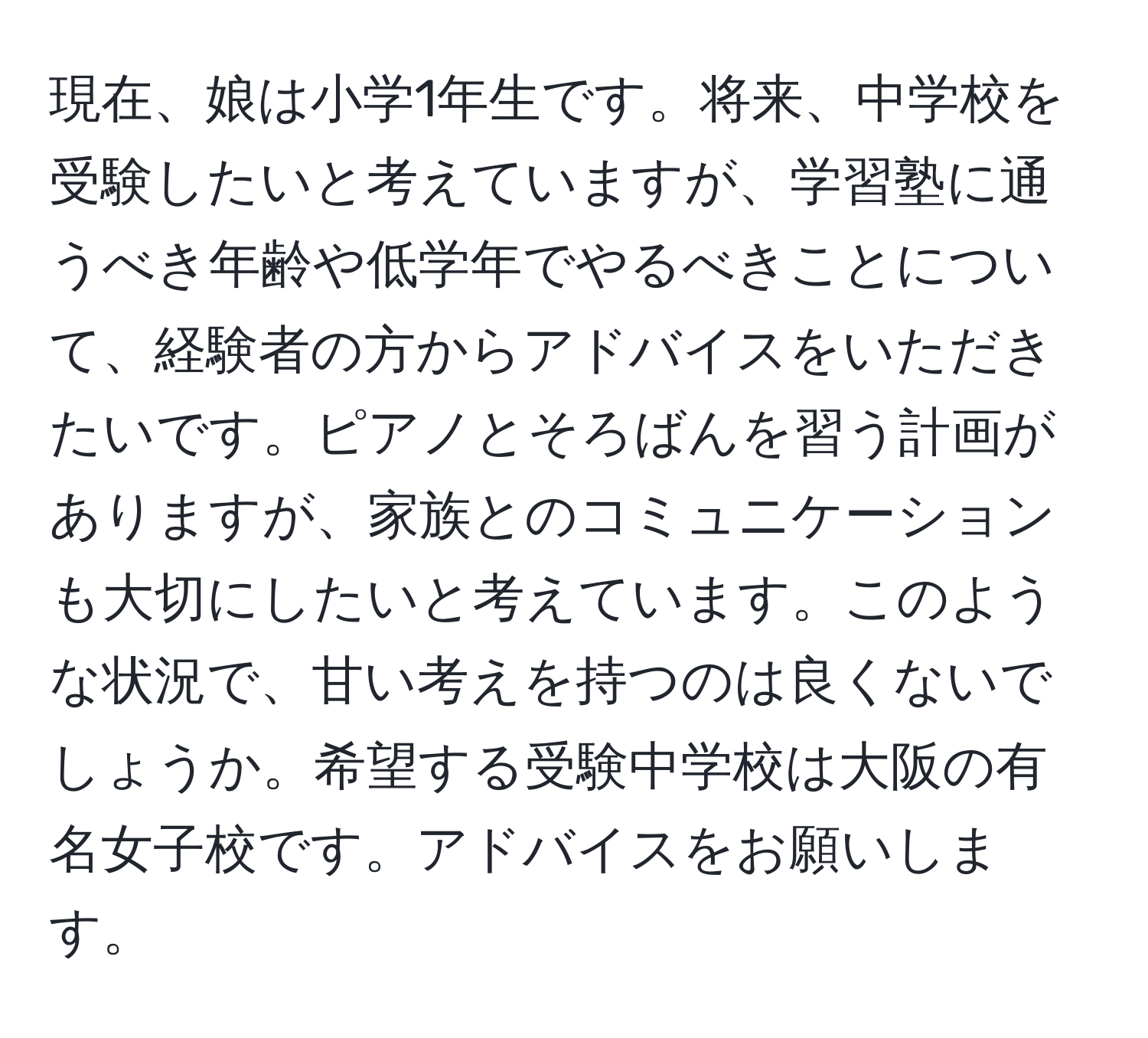 現在、娘は小学1年生です。将来、中学校を受験したいと考えていますが、学習塾に通うべき年齢や低学年でやるべきことについて、経験者の方からアドバイスをいただきたいです。ピアノとそろばんを習う計画がありますが、家族とのコミュニケーションも大切にしたいと考えています。このような状況で、甘い考えを持つのは良くないでしょうか。希望する受験中学校は大阪の有名女子校です。アドバイスをお願いします。