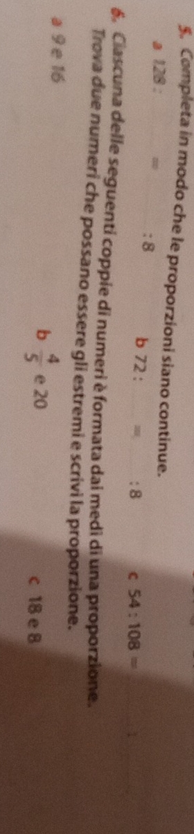 Completa in modo che le proporzioni siano continue.
a 128 : _ = _ : 8 b 72 : : 8 C 54:108= _
_
6. Ciascuna delle seguenti coppie di numeri è formata dai medi di una proporzione.
Trova due numeri che possano essere gli estremi e scrivi la proporzione.
a 9 e 16
b  4/5  e 20 c 18 e 8