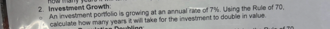 ow many ye a 
2. Investment Growth: 
An investment portfolio is growing at an annual rate of 7%. Using the Rule of 70, 
calculate how many years it will take for the investment to double in value.
