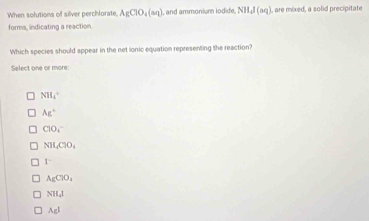 When solutions of silver perchlorate, AgClO_4(aq) , and ammonium iodide, NH_4I(aq) , are mixed, a solid precipitate
forms, indicating a reaction.
Which species should appear in the net ionic equation representing the reaction?
Select one or more:
NH_4^(+
Ag^+)
ClO_4^(-
NH_4)ClO_4
I^-
AgClO_4
NH_4I
AgI