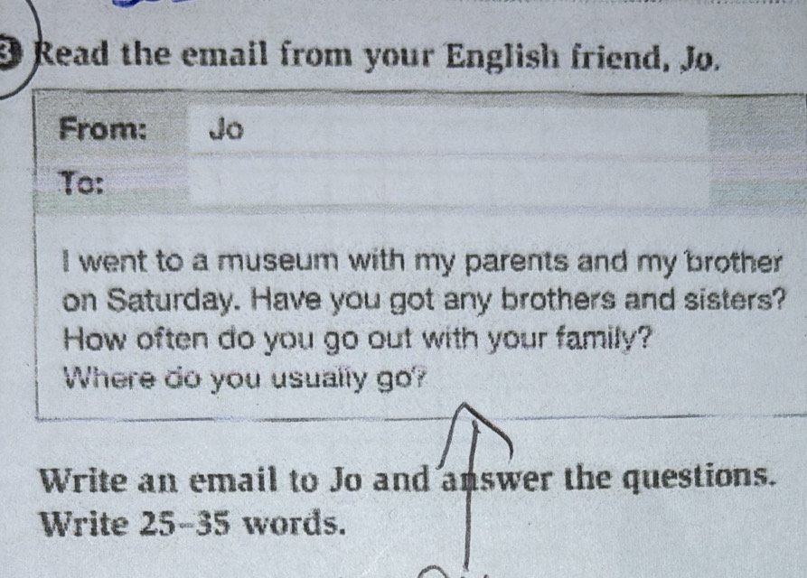 Read the email from your English friend, Jo. 
From: Jo 
To: 
I went to a museum with my parents and my brother 
on Saturday. Have you got any brothers and sisters? 
How often do you go out with your family? 
Where do you usually go? 
Write an email to Jo and answer the questions. 
Write 25-35 words.