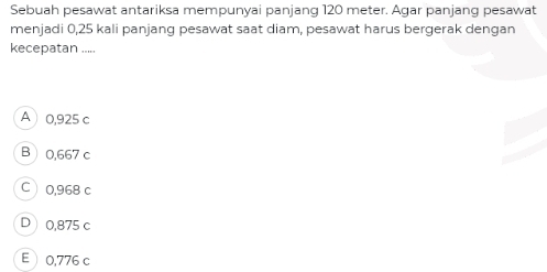 Sebuah pesawat antariksa mempunyai panjang 120 meter. Agar panjang pesawat
menjadi 0,25 kali panjang pesawat saat diam, pesawat harus bergerak dengan
kecepatan .....
A 0,925 c
B 0,667 c
C 0,968 c
D 0,875 c
E0,776 c