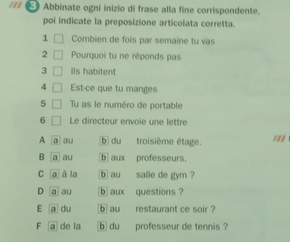 ... € Abbinate ogni inizio di frase alla fine corrispondente,
poi indicate la preposizione articolata corretta.
1 Combien de fois par semaine tu vas
2 Pourquoi tu ne réponds pas
3 IIs habitent
4 Est-ce que tu manges
5 Tu as le numéro de portable
6 Le directeur envoie une lettre
A [a] au b du troisième étage.
B a au b aux professeurs.
C [a] à la b au salle de gym ?
D a au b aux questions ?
E a du b au restaurant ce soir ?
F a de la b du professeur de tennis ?