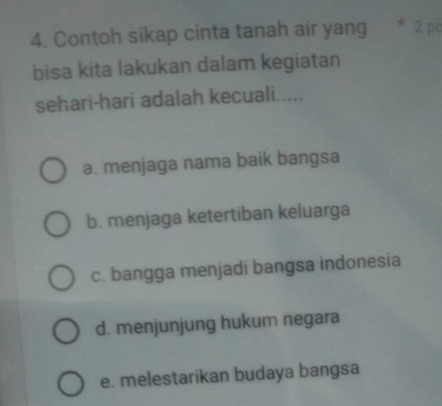 Contoh sikap cinta tanah air yang 2 po
bisa kita lakukan dalam kegiatan
sehari-hari adalah kecuali.....
a. menjaga nama baik bangsa
b. menjaga ketertiban keluarga
c. bangga menjadi bangsa indonesia
d. menjunjung hukum negara
e. melestarikan budaya bangsa