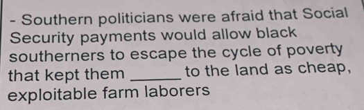 Southern politicians were afraid that Social 
Security payments would allow black 
southerners to escape the cycle of poverty 
that kept them _to the land as cheap, 
exploitable farm laborers
