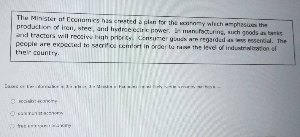 The Minister of Economics has created a plan for the economy which emphasizes the
production of iron, steel, and hydroelectric power. In manufacturing, such goods as tanks
and tractors will receive high priority. Consumer goods are regarded as less essential. The
people are expected to sacrifice comfort in order to raise the level of industrialization of
their country.
Based on the information in the article, the Minister of Economics most likely lives in a country that has a —
socialist economy
communist economy
free enterprise economy