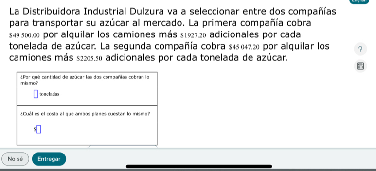 La Distribuidora Industrial Dulzura va a seleccionar entre dos compañías 
para transportar su azúcar al mercado. La primera compañía cobra
$49 500.00 por alquilar los camiones más $1927.20 adicionales por cada 
tonelada de azúcar. La segunda compañía cobra $45 047.20 por alquilar los ? 
camiones más $2205.50 adicionales por cada tonelada de azúcar. 
¿Por qué cantidad de azúcar las dos compañías cobran lo 
mismo? 
toneladas 
¿Cuál es el costo al que ambos planes cuestan lo mismo? 
No sé Entregar