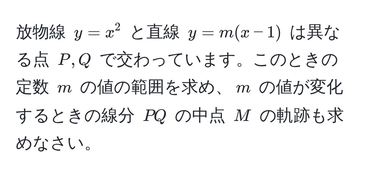 放物線 $y=x^2$ と直線 $y=m(x-1)$ は異なる点 $P, Q$ で交わっています。このときの定数 $m$ の値の範囲を求め、$m$ の値が変化するときの線分 $PQ$ の中点 $M$ の軌跡も求めなさい。