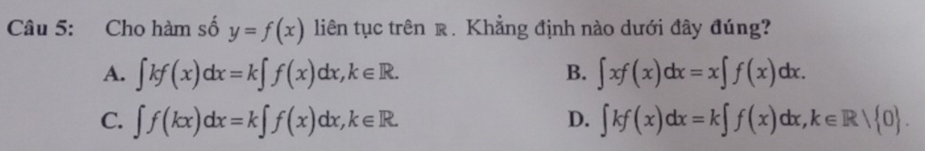 Cho hàm số y=f(x) liên tục trên r. Khẳng định nào dưới đây đúng?
A. ∈t kf(x)dx=k∈t f(x)dx, k∈ R. ∈t xf(x)dx=x∈t f(x)dx. 
B.
C. ∈t f(kx)dx=k∈t f(x)dx, k∈ R. ∈t kf(x)dx=k∈t f(x)dx, k∈ R/ 0. 
D.