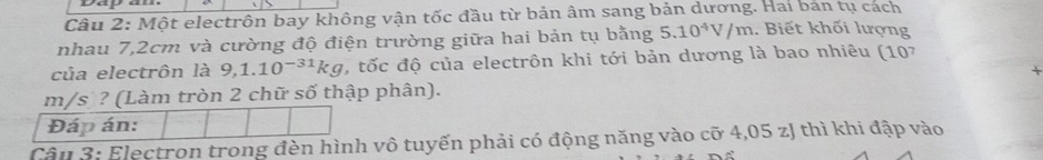 Da 
Câu 2: Một electrôn bay không vận tốc đầu từ bản âm sang bản dương. Hai bản tụ cách 
nhau 7,2cm và cường độ điện trường giữa hai bản tụ bằng 5.10^4V/m. Biết khối lượng 
của electrôn là 9,1.10^(-31)kg , tốc độ của electrôn khi tới bản dương là bao nhiêu (107
m/s ? (Làm tròn 2 chữ số thập phân). 
Đáp án: 
Câu 3: Electron trong đèn hình vô tuyến phải có động năng vào cỡ 4,05 zJ thì khi đập vào