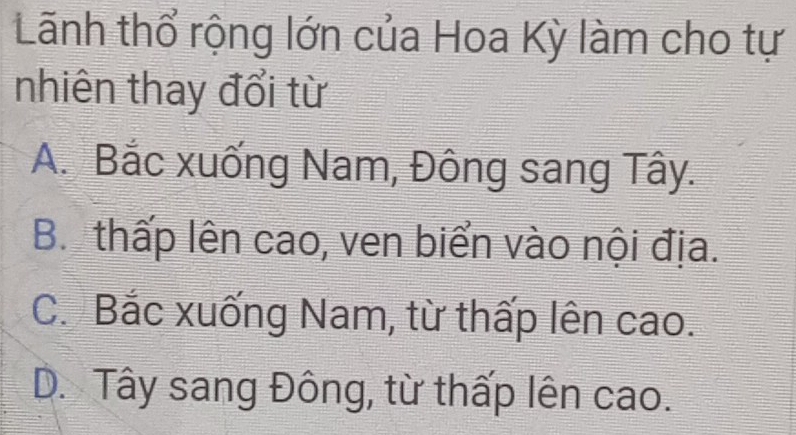 Lãnh thổ rộng lớn của Hoa Kỳ làm cho tự
nhiên thay đổi từ
A. Bắc xuống Nam, Đông sang Tây.
B. thấp lên cao, ven biển vào nội địa.
C. Bắc xuống Nam, từ thấp lên cao.
D. Tây sang Đông, từ thấp lên cao.