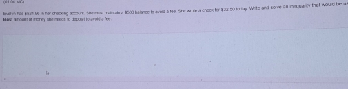 (0104 MC) 
Evelm has $$24.96 in her cheoking account. She must maintain a $500 balance to avold a fee. She wrote a check for $32.50 today. Write and solve an inequality that would be us 
lewst amount of money she needs to deposit to avoid a fee