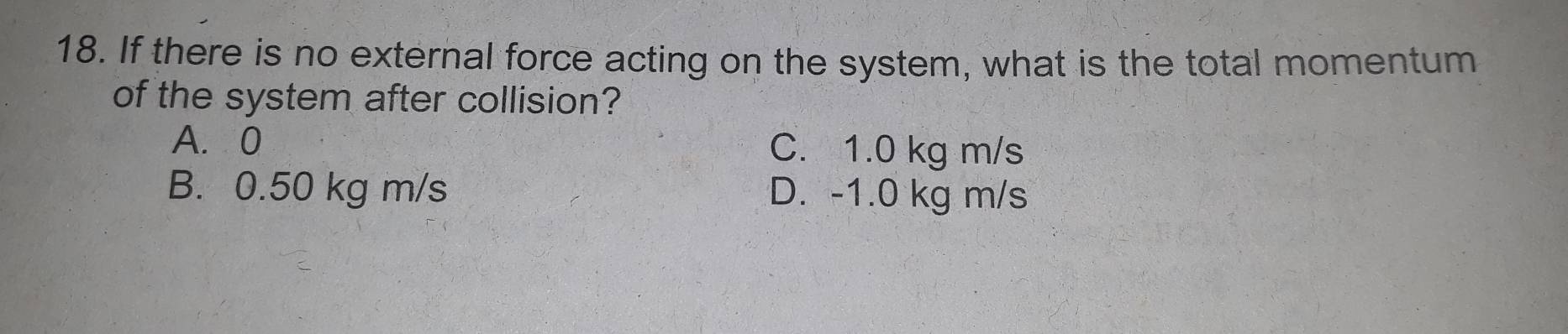 If there is no external force acting on the system, what is the total momentum
of the system after collision?
A. 0 C. 1.0 kg m/s
B. 0.50 kg m/s D. -1.0 kg m/s