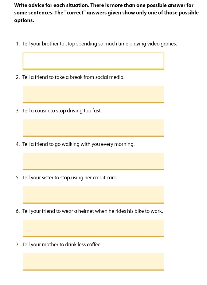 Write advice for each situation. There is more than one possible answer for 
some sentences. The "correct" answers given show only one of those possible 
options. 
1. Tell your brother to stop spending so much time playing video games. 
2. Tell a friend to take a break from social media. 
3. Tell a cousin to stop driving too fast. 
4. Tell a friend to go walking with you every morning. 
5. Tell your sister to stop using her credit card. 
6. Tell your friend to wear a helmet when he rides his bike to work. 
7. Tell your mother to drink less coffee.