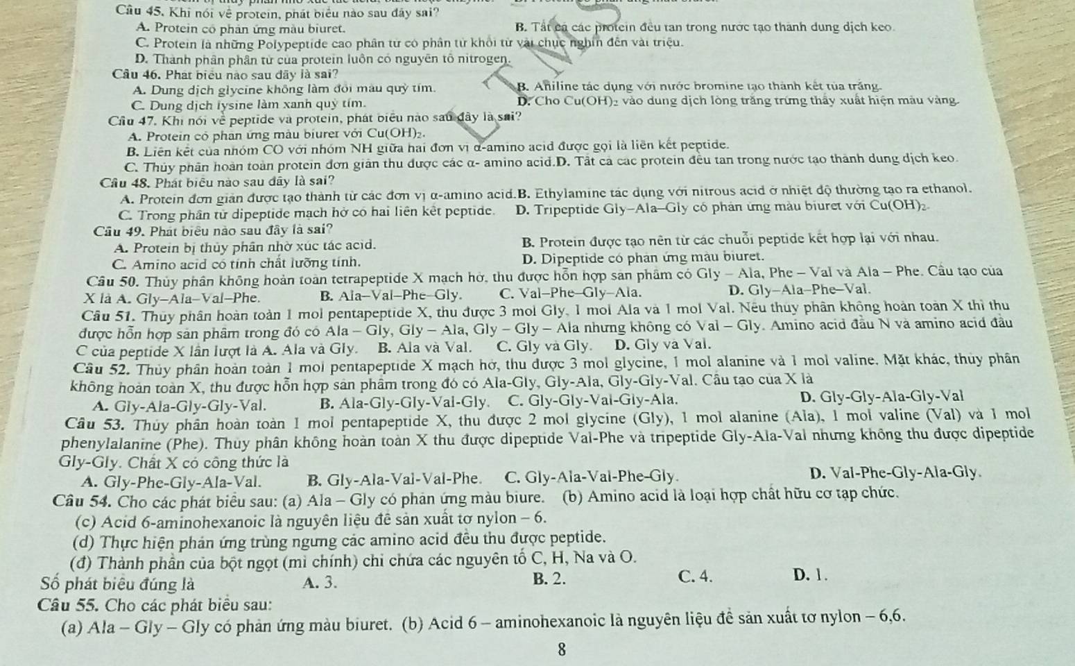 Câu 45, Khi nói về protein, phát biểu nào sau đây sai?
A. Protein cổ phản ứng màu biuret. B. Tất cá các protein đều tan trong nước tạo thành dung dịch keo.
C. Protein là những Polypeptide cao phân từ có phân từ khối từ vài chục nghĩn đến vài triệu.
D. Thành phân phân từ của protein luôn có nguyên tố nitrogen.
Cầu 46. Phát biểu nào sau đãy là sai?
A. Dung dịch glycine không làm đổi màu quỳ tím. B. Aniline tác dụng với nước bromine tạo thành kết tủa trắng.
C. Dung dịch lysine làm xanh quỷ tím. D. Cho Cu(OH)₂ vào dung dịch lông trăng trứng thấy xuất hiện màu vàng
Cầu 47. Khi nói về peptide và protein, phát biểu nào sau đây là sai?
A. Protein có phan ứng màu biuret với Cu(OH)₂.
B. Liên kết của nhóm CO với nhóm NH giữa hai đơn vị d-amino acid được gọi là liên kết peptide.
C. Thủy phân hoàn toàn protein đơn giản thu được các α- amino acid.D. Tất cả các protein đều tan trong nước tạo thành dung dịch keo.
Câu 48. Phát biểu nào sau đây là sai?
A. Protein đơn giản được tạo thành từ các đơn vị α-amino acid.B. Ethylamine tác dụng với nitrous acid ở nhiệt độ thường tạo ra ethanol.
C. Trong phân tử dipeptide mạch hở có hai liên kết peptide. D. Tripeptide Gly-Ala-Gly có phản ứng màu biuret với Cu(OH)₂
Câu 49. Phát biểu nào sau đây là sai?
A. Protein bị thủy phân nhờ xúc tác acid. B. Protein được tạo nên từ các chuỗi peptide kết hợp lại với nhau.
C. Amino acid có tính chất lưỡng tính. D. Dipeptide có phân ứng màu biuret.
Câu 50. Thủy phân không hoàn toàn tetrapeptide X mạch hở, thu được hỗn hợp sản phâm có Gly - Ala, Phe - Val và Ala - Phe. Cầu tạo của
X là A. Gly-Ala-Val-Phe. B. Ala-Val-Phe-Gly. C. Val-Phe-Gly-Ala. D. Gly-Ala-Phe-Val.
Câu 51. Thuy phân hoàn toàn 1 mol pentapeptide X, thu được 3 mol Gly, 1 mol Ala và 1 mol Val. Nếu thuy phân không hoàn toàn X thì thu
được hỗn hợp sản phâm trong đó có Ala - Gly, Gly-Ala,Gly-G ly - Ala nhưng không có Val - Gly. Amino acid đầu N và amino acid đầu
C của peptide X lần lượt là A. Ala và Gly. B. Ala và Val. C. Gly và Gly. D. Gly va Val.
Câu 52. Thủy phân hoàn toàn 1 mol pentapeptide X mạch hở, thu được 3 mol glycine, 1 mol alanine và 1 mol valine. Mặt khác, thủy phân
không hoàn toàn X, thu được hỗn hợp sản phẩm trong đó có Ala-Gly, Gly-Ala, Gly-Gly-Val. Cầu tạo của X là
A. Gly-Ala-Gly-Gly-Val. B. Ala-Gly -GIy-V Val-Gly. C. Gly-Gly-Val-Gly-Ala. D. Gly-Gly-Ala-Gly-Val
Câu 53. Thủy phần hoàn toàn 1 mol pentapeptide X, thu được 2 mol glycine (Gly), 1 mol alanine (Ala), 1 mol valine (Val) và 1 mol
phenylalanine (Phe). Thuy phân không hoàn toàn X thu được dipeptide Val-Phe và tripeptide Gly-Ala-Val nhưng không thu được dipeptide
Gly-Gly. Chất X có công thức là
A. Gly-Phe-Gly-Ala-Val. B. Gly-Ala-Val-Val-Phe. C. Gly-Ala-Val-Phe-Gly. D. Val-Phe-Gly-Ala-Gly
Câu 54. Cho các phát biểu sau: (a) Ala - Gly có phản ứng màu biure. (b) Amino acid là loại hợp chất hữu cơ tạp chức.
(c) Acid 6-aminohexanoic là nguyên liệu đê sản xuất tơ nylon - 6.
(d) Thực hiện phản ứng trùng ngưng các amino acid đều thu được peptide.
(đ) Thành phần của bột ngọt (mì chính) chỉ chứa các nguyên tố C, H, Na và O.
Số phát biêu đúng là A. 3. B. 2.
C. 4. D. 1.
Câu 55. Cho các phát biểu sau:
(a) Ala - Gly - Gly có phản ứng màu biuret. (b) Acid 6 - aminohexanoic là nguyên liệu để sản xuất tơ nylon - 6,6.
8