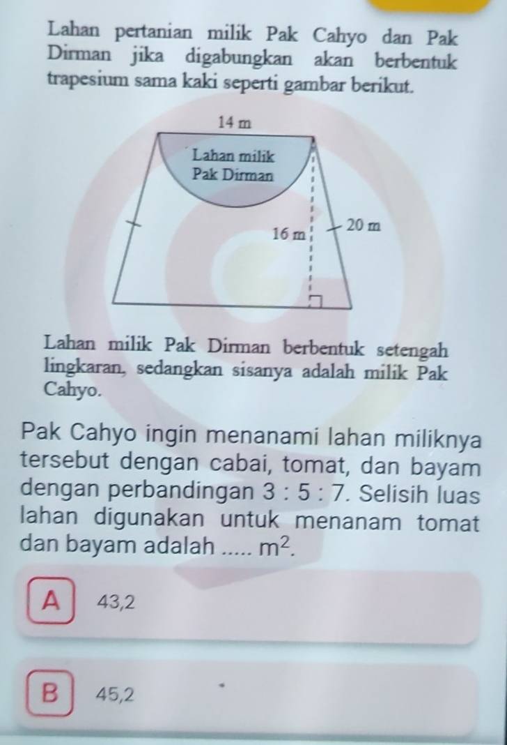 Lahan pertanian milik Pak Cahyo dan Pak
Dirman jika digabungkan akan berbentuk
trapesium sama kaki seperti gambar berikut.
14 m
Lahan milik
Pak Dirman
16 m 20 m
Lahan milik Pak Dirman berbentuk setengah
lingkaran, sedangkan sisanya adalah milik Pak
Cahyo.
Pak Cahyo ingin menanami lahan miliknya
tersebut dengan cabai, tomat, dan bayam
dengan perbandingan 3:5:7. Selisih luas
lahan digunakan untuk menanam tomat
dan bayam adalah _ m^2.
A 43,2
B 45, 2