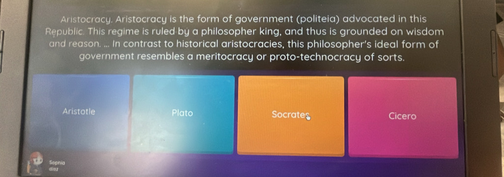 Aristocracy. Aristocracy is the form of government (politeia) advocated in this
Republic. This regime is ruled by a philosopher king, and thus is grounded on wisdom
and reason. ... In contrast to historical aristocracies, this philosopher’s ideal form of
government resembles a meritocracy or proto-technocracy of sorts.
Aristotle Plato Socrates Cicero
Sophia
dio]