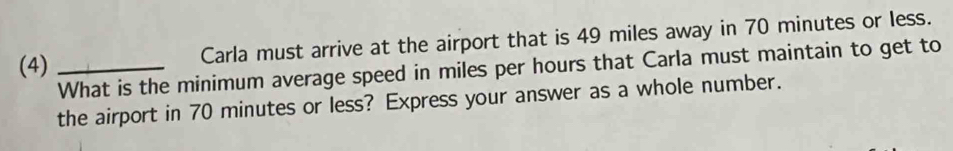 (4)_ 
Carla must arrive at the airport that is 49 miles away in 70 minutes or less. 
What is the minimum average speed in miles per hours that Carla must maintain to get to 
the airport in 70 minutes or less? Express your answer as a whole number.