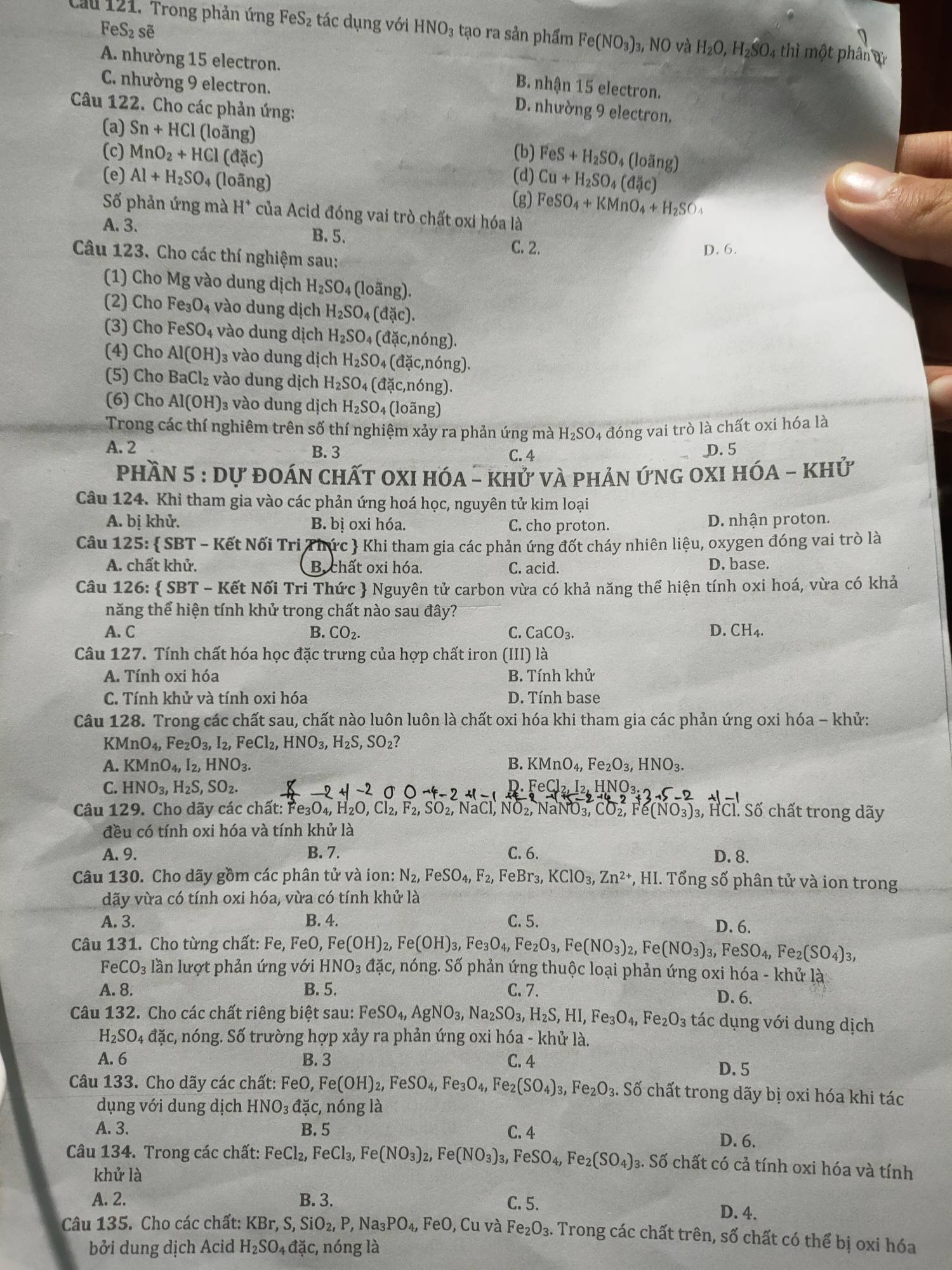 FeS_2se
Cầu 121. Trong phản ứng FeS₂ tác dụng với HNO_3 tạo ra sản phẩm Fe(NO_3) 3, NO và H_2O,H_2hat SO. 4 thì một phân d
A. nhường 15 electron. B. nhận 15 electron.
C. nhường 9 electron. D. nhường 9 electron.
Câu 122. Cho các phản ứng:
(a) Sn+HCl (loãng)
(c) MnO_2+HCl (đặc)
(b) FeS+H_2SO_4 4 (loãng)
(d) Cu+H_2SO_4(d3c)
(e) Al+H_2SO_4 (loãng) (g) FeSO_4+KMnO_4+H_2SO_4
Số phản ứng mà H^+ của Acid đóng vai trò chất oxi hóa là
A. 3.
B. 5.
C. 2. D. 6.
Câu 123. Cho các thí nghiệm sau:
(1) Cho Mg vào dung dịch H_2SO_4 (loãng).
(2) Cho Fe₃O₄ vào dung dịch H_2SO 4 (đặc).
(3) Cho FeSO_4 vào dung dịch H_2SO 4 (đặc,nóng).
(4) Cho Al(OH) 3 vào dung dịch H_2SO 04 (đặc,nóng).
(5) Cho BaCl_2 vào dung dịch H_2SO_4 (đặc,nóng).
(6) Cho Al(OH) ₃ vào dung dịch H_2SO_4 (lo ng)
Trong các thí nghiêm trên số thí nghiệm xảy ra phản ứng mà H_2SO 4 đóng vai trò là chất oxi hóa là
A. 2 B. 3 C. 4 D. 5
phần 5:DU * đoÁn chấT OXI hóa - khử và phản ứng oxI HOA-KHU
Câu 124. Khi tham gia vào các phản ứng hoá học, nguyên tử kim loại
A. bị khử. B. bị oxi hóa. C. cho proton. D. nhận proton.
Câu 125:  SBT - Kết Nối Tri Thức  Khi tham gia các phản ứng đốt cháy nhiên liệu, oxygen đóng vai trò là
A. chất khử. B. chất oxi hóa. C. acid. D. base.
Câu 126:  SBT - Kết Nối Tri Thức  Nguyên tử carbon vừa có khả năng thể hiện tính oxi hoá, vừa có khả
năng thể hiện tính khử trong chất nào sau đây?
A. C B. CO_2. C. CaCO_3. D. CH_4.
Câu 127. Tính chất hóa học đặc trưng của hợp chất iron (III) là
A. Tính oxi hóa B. Tính khử
C. Tính khử và tính oxi hóa D. Tính base
Câu 128. Trong các chất sau, chất nào luôn luôn là chất oxi hóa khi tham gia các phản ứng oxi hóa - khử:
KMnO_4,Fe_2O_3,I_2,FeCl_2,HNO_3,H_2S,SO_2
A. KMnO_4,I_2,HNO_3. B. KMnO_4,Fe_2O_3,HNO_3.
C. HNO_3,H_2S,SO_2. 1 FeCl_2,I_2,HNO_3
Câu 129. Cho dãy các chất: Fc e_3O_4,H_2O,Cl_2,F_2,SO_2, , NÖ₂, NaNO₃, CO_2,Fe(NO_3) 3, HCl. Số chất trong dãy
đều có tính oxi hóa và tính khử là
A. 9. B. 7. C. 6. D. 8.
Câu 130. Cho dãy gồm các phân tử và ion: N_2,FeSO_4,F_2, FeBr₃, KClO_3,Zn^(2+) *, HI. Tổng số phân tử và ion trong
dãy vừa có tính oxi hóa, vừa có tính khử là
A. 3. B. 4. C. 5.
D. 6.
Câu 131. Cho từng chất: Fe, FeO, Fe(OH)_2, Fe(OH)_3,Fe_3O_4, Fez O_3,Fe(NO_3)_2,Fe(NO_3)_3 B. FeSO_4, Fe_2(SO_4)_3,
FeCO_3 lần lượt phản ứng với HNO_3dac , nóng. Số phản ứng thuộc loại phản ứng oxi hóa - khử là
A. 8. B. 5. C. 7. D. 6.
Câu 132. Cho các chất riêng biệt sau: FeSO_4,AgNO_3,Na_2SO_3,H_2S,HI,Fe_3O_4,Fe_2O_3 tác dụng với dung dịch
H_2SO_4d_9^((circ) ặc, nóng. Số trường hợp xảy ra phản ứng oxi hóa - khử là.
A. 6 B. 3 C. 4
D. 5
Câu 133. Cho dãy các chất: FeO, Fe(OH)_2),FeSO_4,Fe_3O_4,Fe_2(SO_4)_3 3, F e_2O_3.Sdot O chất trong dãy bị oxi hóa khi tác
dụng với dung dịch HNO_3 đặc, nóng là
A. 3. B. 5 C. 4 D. 6.
Câu 134. Trong các chất: FeCl_2,FeCl_3,Fe(NO_3)_2,Fe(NO_3)_3, FeSO_4,Fe_2(SO_4) 3. Số chất có cả tính oxi hóa và tính
khử là
A. 2. B. 3. C. 5. D. 4.
Câu 135. Cho các chất: KBr, ,S,SiO_2,P,Na_3PO_4, FeO, Cu và Fe_2O_3. Trong các chất trên, số chất có thể bị oxi hóa
bởi dung dịch Acid H_2SO_4da_^circ c, , nóng là
