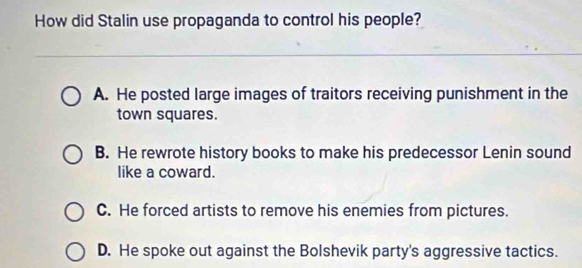 How did Stalin use propaganda to control his people?
A. He posted large images of traitors receiving punishment in the
town squares.
B. He rewrote history books to make his predecessor Lenin sound
like a coward.
C. He forced artists to remove his enemies from pictures.
D. He spoke out against the Bolshevik party's aggressive tactics.