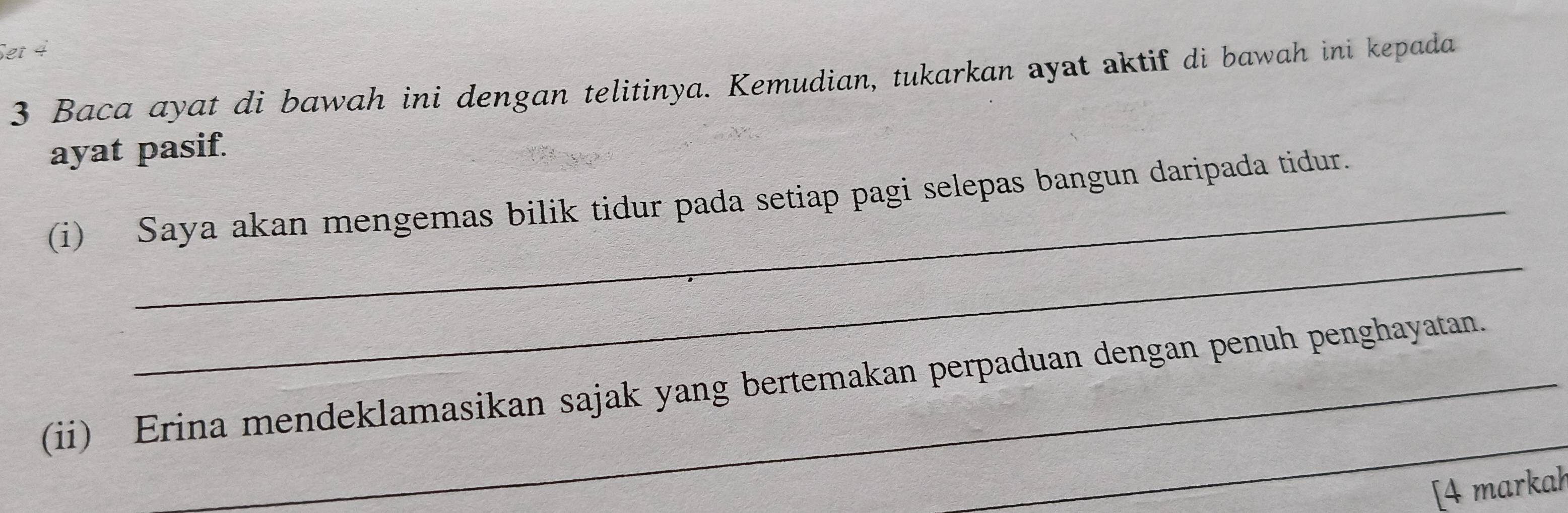 Set 4 
3 Baca ayat di bawah ini dengan telitinya. Kemudian, tukarkan ayat aktif di bawah ini kepada 
ayat pasif. 
_ 
(i) Saya akan mengemas bilik tidur pada setiap pagi selepas bangun daripada tidur. 
_ 
(ii) Erina mendeklamasikan sajak yang bertemakan perpaduan dengan penuh penghayatan. 
[4 markah