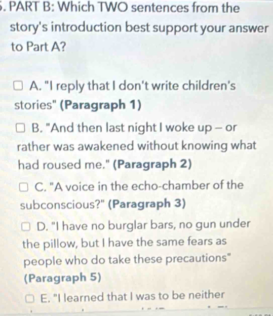 Which TWO sentences from the
story's introduction best support your answer
to Part A?
A. "I reply that I don't write children's
stories" (Paragraph 1)
B. "And then last night I woke up - or
rather was awakened without knowing what
had roused me." (Paragraph 2)
C. "A voice in the echo-chamber of the
subconscious?" (Paragraph 3)
D. "I have no burglar bars, no gun under
the pillow, but I have the same fears as
people who do take these precautions"
(Paragraph 5)
E. "I learned that I was to be neither