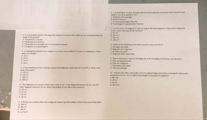 In a rectangular window, the sides AB and CD are opposie and equal. Which theorem best
A. Definition of a rectangle explaina why ABl is peraliel to CD?
C. Correspanding Angles Theorem 6. Midline Thearsm
D. Paraliełogram Opposite Sides Theoren
7. In a rhumbus, one diagonall is twice as long as the other diagonal. If the snorter diagonal i
10 cm, what is the area of the rhombus?
A 50cm^2
shape of the garden? 1. In a rectengular ganfan, the diagonals measure 20 meters each. What can be concluded about the B 100cm^2
C 150cm^2
B. The garden is a rhombum A. The garden is a square
D. 200cm^2
D. The garden is a parallelogram. C. The garden is a reclangle but not necessarily a square. B. Which of the followine proves that a square is also a rhombus
A. All angles are equal.
what is its length? 2. A rectangular billboard has a length of 12 meters and a width of 5 meters. If a diagonel is drawn, D. Diagonals bisect each other. C. All sides are equal. B. Diagonals are congruent.
B. 12 m A. 10 m
D. 14 m C. 13 m A. They are perpendicular 9. Which statement is true for the diagonals of all rectangles, rhombuses, and squares?
B. They are congruent.
area of the park? 3. A kite-shaped park has a rhombus layout with diagonals measuring 16 m and 30 m. What is the D. They are unequal. C. They bisect each other.
A 120m^2 10. A square tile with a side length of 8 cm is placed diagonelly inside a rectangular frame with
240m^2 A. BV2 cm dimensions 10 cm=11.4 cm. What is the length of the square's diagonal?
C 480m^2
D. 960m^3 C. 16 cm B. 10 cm
4. The diagonals of a mombus bisect each other at 90". If one diagonal measures 24 cm, and the
other diagonal measures 32 cm, what is the length of one side of the rhombus? D. 16V2 cm
8. 25 cm A. 20 cm
D. 40 cm C. 30 cm
5. A farmer has a square field with a diagonal measuring 14'2 meters. What is the area of the field
A. 196m^2
B. 392m^2
C. 784m^2
Q 1,176m^2