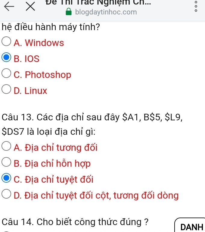 ← x Để Thí Trác Nghiệm Ch...
blogdaytinhoc.com
hệ điều hành máy tính?
A. Windows
B. IOS
C. Photoshop
D. Linux
Câu 13. Các địa chỉ sau đây $A1, B $5, $L9,
$DS7 là loại địa chỉ gì:
A. Địa chỉ tương đối
B. Địa chỉ hỗn hợp
C. Địa chỉ tuyệt đối
D. Địa chỉ tuyệt đối cột, tương đối dòng
Câu 14. Cho biết công thức đúng ?
DANH