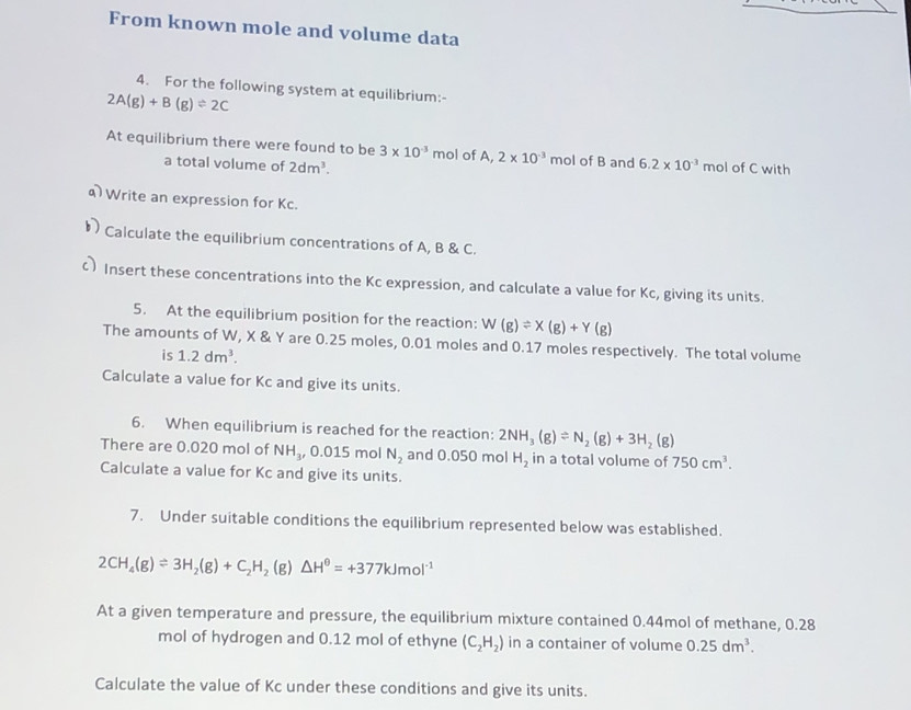 From known mole and volume data 
4. For the following system at equilibrium:-
2A(g)+B(g)leftharpoons 2C
At equilibrium there were found to be 3* 10^(-3)mol of A, 2* 10^(-3) mol of B and 6.2* 10^(-3) mol of C with 
a total volume of 2dm^3. 
Write an expression for Kc. 
り Calculate the equilibrium concentrations of A, B & C. 
c) Insert these concentrations into the Kc expression, and calculate a value for Kc, giving its units. 
5. At the equilibrium position for the reaction: W(g)leftharpoons X(g)+Y(g)
The amounts of W, X & Y are 0.25 moles, 0.01 moles and 0.17 moles respectively. The total volume 
is 1.2dm^3. 
Calculate a value for Kc and give its units. 
6. When equilibrium is reached for the reaction: 2NH_3(g)leftharpoons N_2(g)+3H_2(g)
There are 0.020 mol of NH_3, 0.015 mol N_2 and 0.050 mol H_2 in a total volume of 750cm^3. 
Calculate a value for Kc and give its units. 
7. Under suitable conditions the equilibrium represented below was established.
2CH_4(g)leftharpoons 3H_2(g)+C_2H_2(g)△ H^0=+377kJmol^(-1)
At a given temperature and pressure, the equilibrium mixture contained 0.44mol of methane, 0.28
mol of hydrogen and 0.12 mol of ethyne (C_2H_2) in a container of volume 0.25dm^3. 
Calculate the value of Kc under these conditions and give its units.