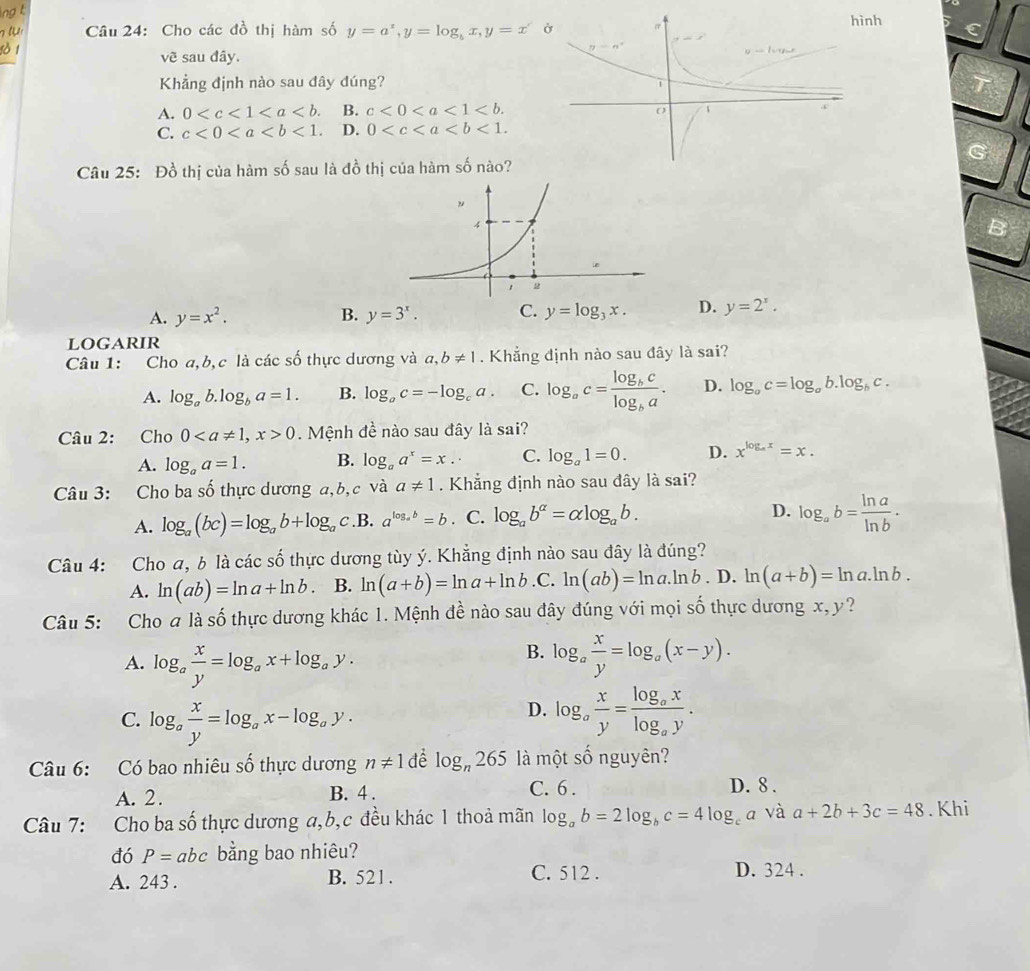 Cho các đồ thị hàm số y=a^x,y=log _bx,y=x nh C
vẽ sau đây.
Khẳng định nào sau đây đúng?
T
A. 0 B. c<0<a<1<b.
C. c<0<a D. 0
G
Câu 25: Đồ thị của hàm số sau là đồ thị của hàm số nào?
B
A. y=x^2. B. y=3^x. C. y=log _3x. D. y=2^x.
LoGARIR
Câu 1: Cho a,b,c là các số thực dương và a,b!= 1. Khẳng định nào sau đây là sai?
A. log _ab.log _ba=1. B. log _ac=-log _ca. C. log _ac=frac log _bclog _ba. D. log _ac=log _ab.log _bc.
Câu 2: Cho 00. Mệnh đề nào sau đây là sai?
A. log _aa=1. B. log _aa^x=x.· C. log _a1=0. D. x^(log _a)x=x.
Câu 3: Cho ba số thực dương a,b, c và a!= 1. Khẳng định nào sau đây là sai?
A. log _a(bc)=log _ab+log _ac. B. a^(log _a)b=b. C. log _ab^(alpha)=alpha log _ab. D. log _ab= ln a/ln b .
Câu 4: Cho a, b là các số thực dương tùy ý. Khẳng định nào sau đây là đúng?
A. ln (ab)=ln a+ln b. B. ln (a+b)=ln a+ln b.C.ln (ab)=ln a.ln b.D.ln (a+b)=ln a.ln b.
Câu 5: Cho a là số thực dương khác 1. Mệnh đề nào sau đây đúng với mọi số thực dương x,y ?
B.
A. log _a x/y =log _ax+log _ay. log _a x/y =log _a(x-y).
D.
C. log _a x/y =log _ax-log _ay. log _a x/y =frac log _axlog _ay.
Câu 6: Có bao nhiêu số thực dương n!= 1 để log _n265 là một số nguyên?
A. 2 . B. 4 . C. 6 .
D. 8 .
Câu 7: Cho ba số thực dương a,b,c đều khác 1 thoả mãn log _ab=2log _bc=4log _ca và a+2b+3c=48. Khi
đó P=abc bằng bao nhiêu?
A. 243 . B. 521. C. 512 . D. 324 .