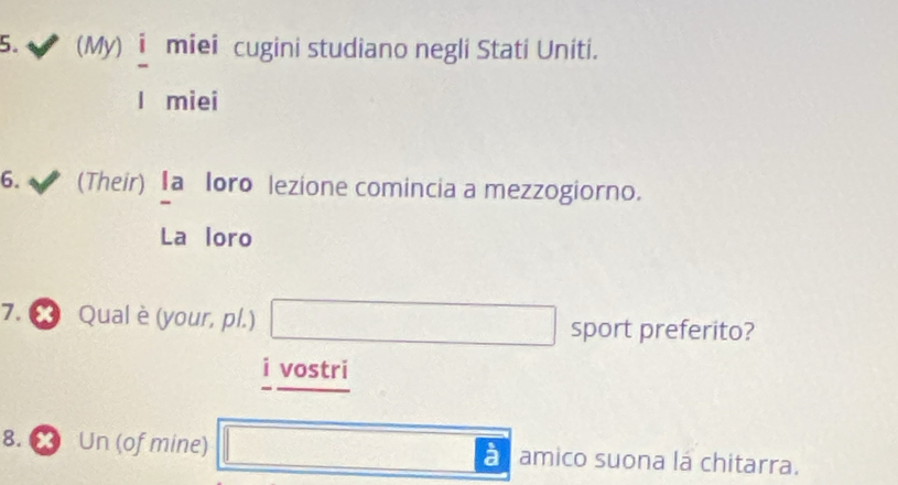 (My) miei cugini studiano negli Stati Uniti. 
miei 
6. (Their) Ia loro lezione comincia a mezzogiorno. 
La loro 
7. ∞ Qual è (your, pl.) □ ()^V_(())^(())_(())^(()) 0...,...) sport preferito?
∴ ∠ ABC)△ BC)=-1-1=-1
i vostri 
8. X Un (of mine) x_ à amico suona lá chitarra.