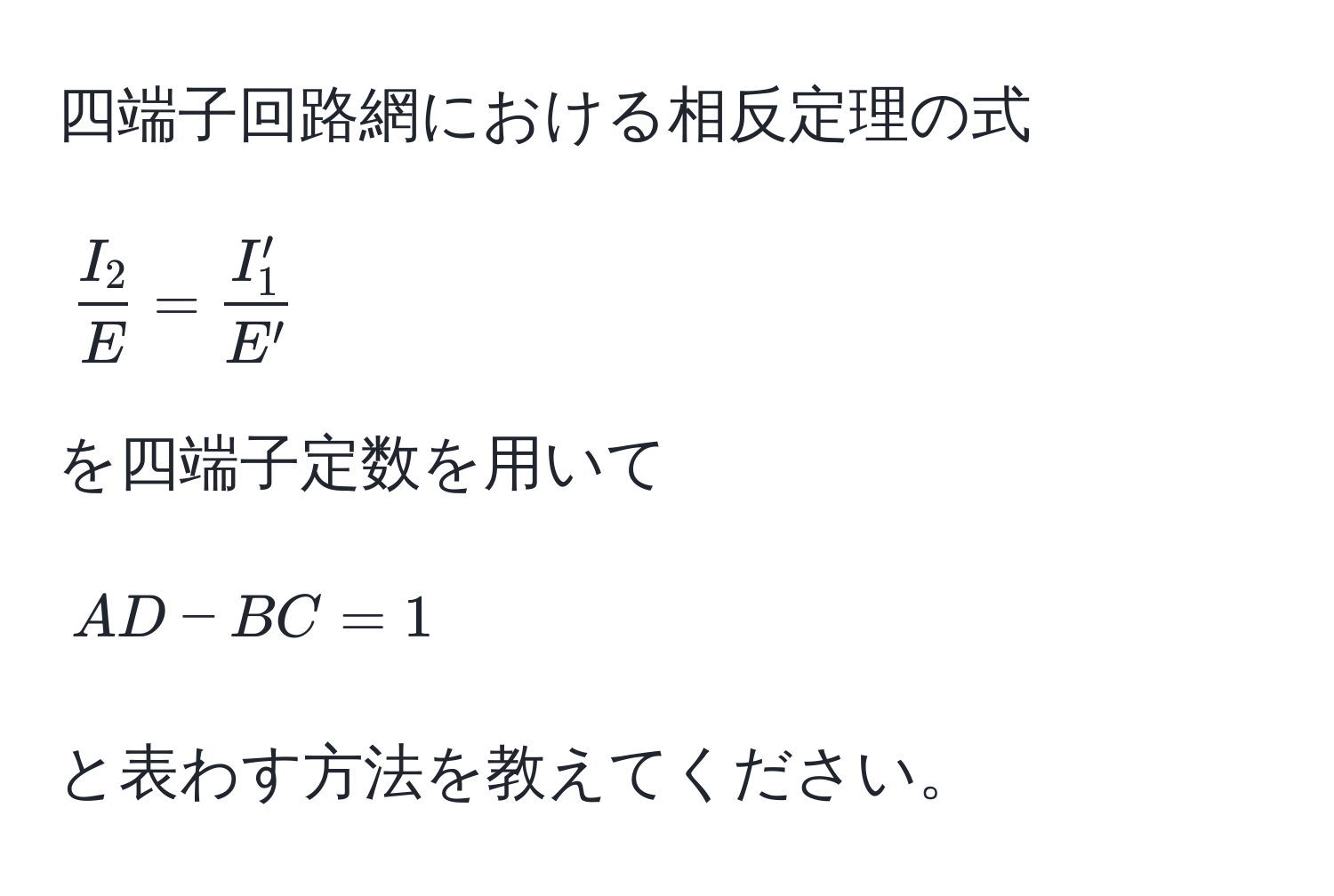 四端子回路網における相反定理の式  
[ I_2/E  =  I'_1/E' ]  
を四端子定数を用いて  
[AD - BC = 1]  
と表わす方法を教えてください。