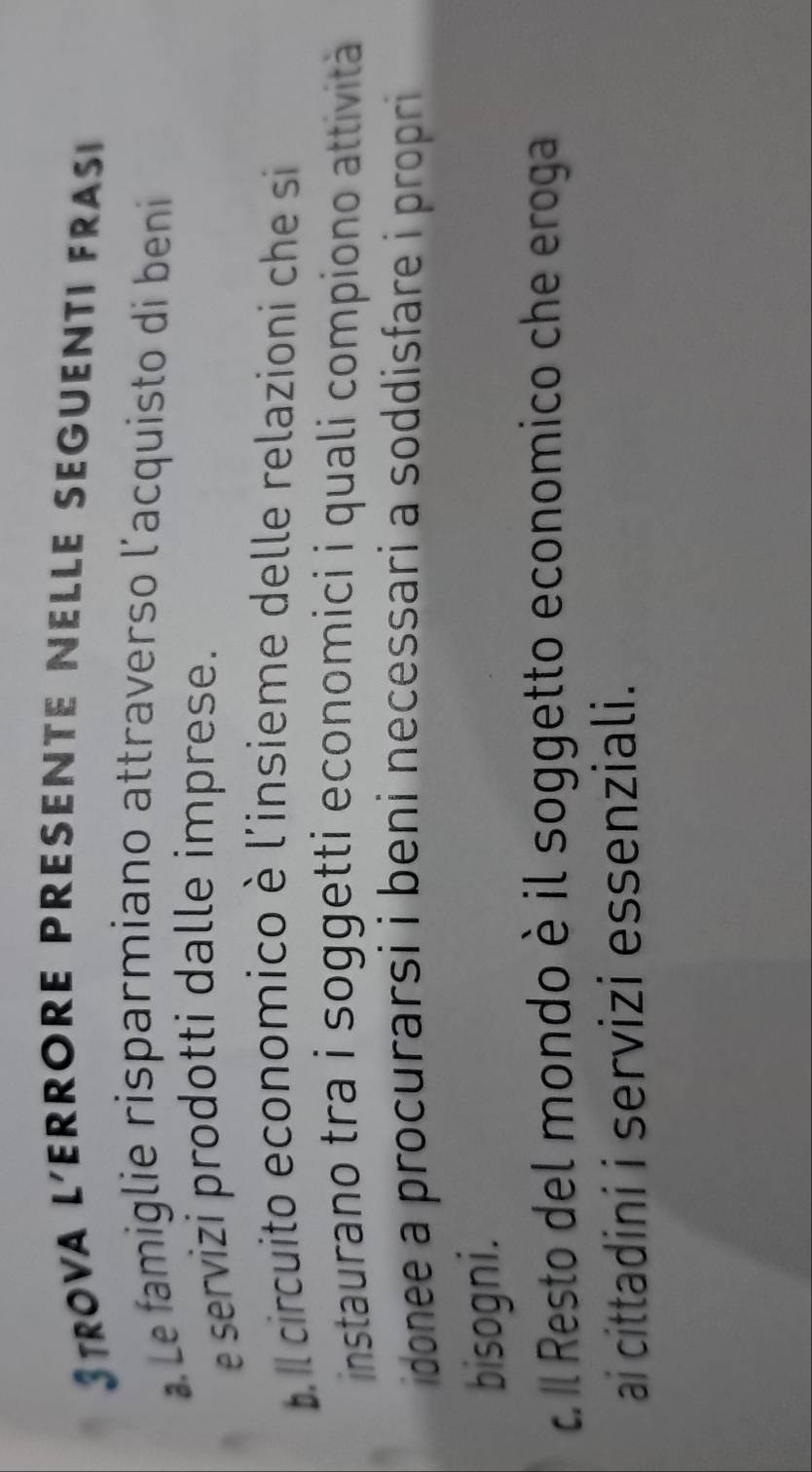 Strova l'errore presente Nelle seguenti fras
Le famiglie risparmiano attraverso l'acquisto di beni
servizi prodotti dalle imprese.
b l circuito economico è l'insieme delle relazioni che si
instaurano tra i soggetti economici i quali compiono attività 
idonee a procurarsi i beni necessari a soddisfare i propri 
bisogni.
c l Resto del mondo è il soggetto economico che eroga
ai cittadini i servizi essenziali.