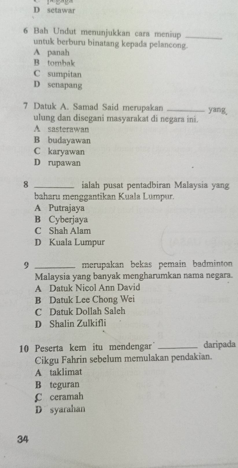 1' 5º 5º
D setawar
6 Bah Undut menunjukkan cara meniup_
untuk berburu binatang kepada pelancong.
A panah
B tombak
C sumpitan
D senapang
7 Datuk A. Samad Said merupakan _yang.
ulung dan disegani masyarakat di negara ini.
A sasterawan
B budayawan
C karyawan
D rupawan
8 _ialah pusat pentadbiran Malaysia yang
baharu menggantikan Kuala Lümpur.
A Putrajaya
B Cyberjaya
C Shah Alam
D Kuala Lumpur
9 _merupakan bekas pemain badminton 
Malaysia yang banyak mengharumkan nama negara.
A Datuk Nicol Ann David
B Datuk Lee Chong Wei
C Datuk Dollah Saleh
D Shalin Zulkifli
10 Peserta kem itu mendengar _daripada
Cikgu Fahrin sebelum memulakan pendakian.
A taklimat
B teguran
C ceramah
D syarahan
34