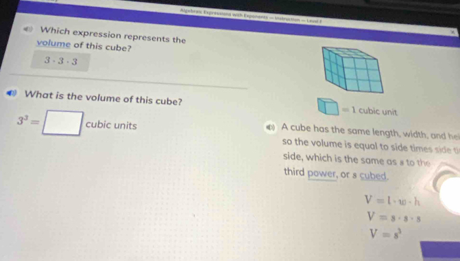 Algebraic Expressions with Exponents — hstruction — Leval f
Which expression represents the
volume of this cube?
3· 3· 3
What is the volume of this cube? cubic unit
□ =1
3^3=□ cubicunit
) A cube has the same length, width, and h
so the volume is equal to side times sde t
side, which is the same as s to the
third power, or s cubed.
V=l· w· h
V=s· s· s
V=s^3