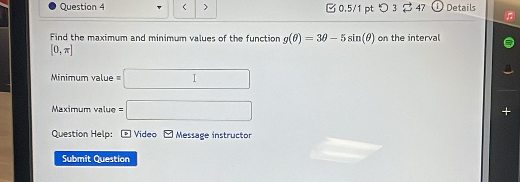 < > 0.5/1 pt つ 3 47 Details 
Find the maximum and minimum values of the function g(θ )=3θ -5sin (θ ) on the interval
[0,π ]
Minimum value =□
Maximum value =□
Question Help: * Video Message instructor 
Submit Question