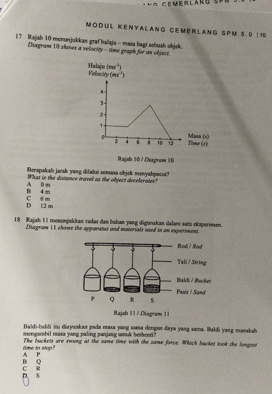 CEMERLANG SPM .
MO DU L KENY A L A NG CE ME R L A NG SPM 5.0 | 10
17 Rajah 10 menunjukkan graf halaju - masa bagi sebuah objek.
Diagram 10 shows a velocity - time graph for an object.
Halaju (ms^(-1))
Velocity (ms^(-1))
Rajah 10 / Diagram 10
Berapakah jarak yang dilalui semasa objek menyahpecut?
What is the distance travel as the object decelerates?
A 0 m
B 4 m
C 6 m
D 12 m
18 Rajah 11 menunjukkan radas dan bahan yang digunakan dalam satu eksperimen.
Diagram  shows the apparatus and materials used in an experiment.
Rajab 11 / Diagram 11
Baldi-baldi itu diayunkan pada masa yang sama dengan daya yang sama. Baldi yang manakah
mengambil masa yang paling panjang untuk berhenti?
The buckets are swung at the same time with the same force. Which bucket took the longest
time to stop?
A P
B Q
C R
s