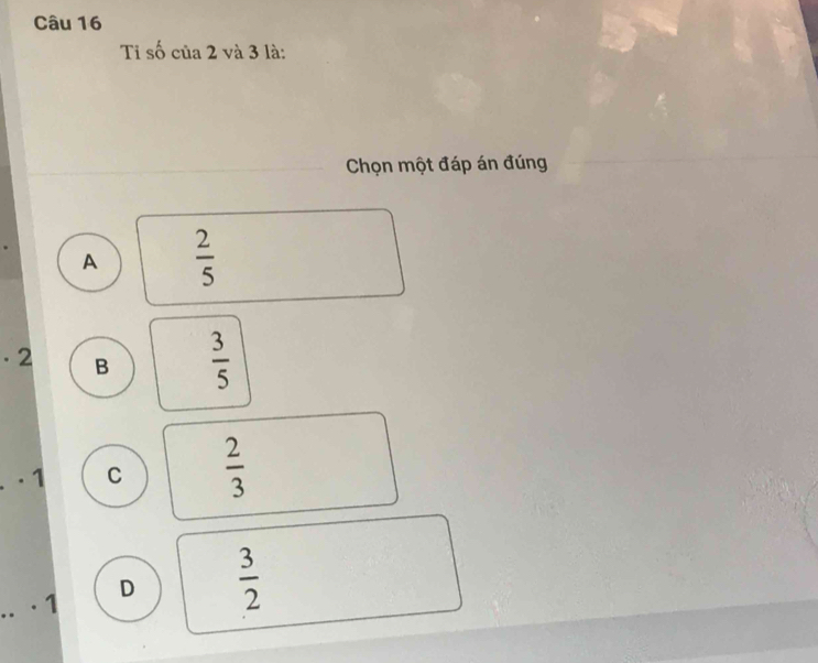 Ti số của 2 và 3 là:
Chọn một đáp án đúng
A  2/5 
· 2 B  3/5 . 1 C  2/3 
· 1 D  3/2 