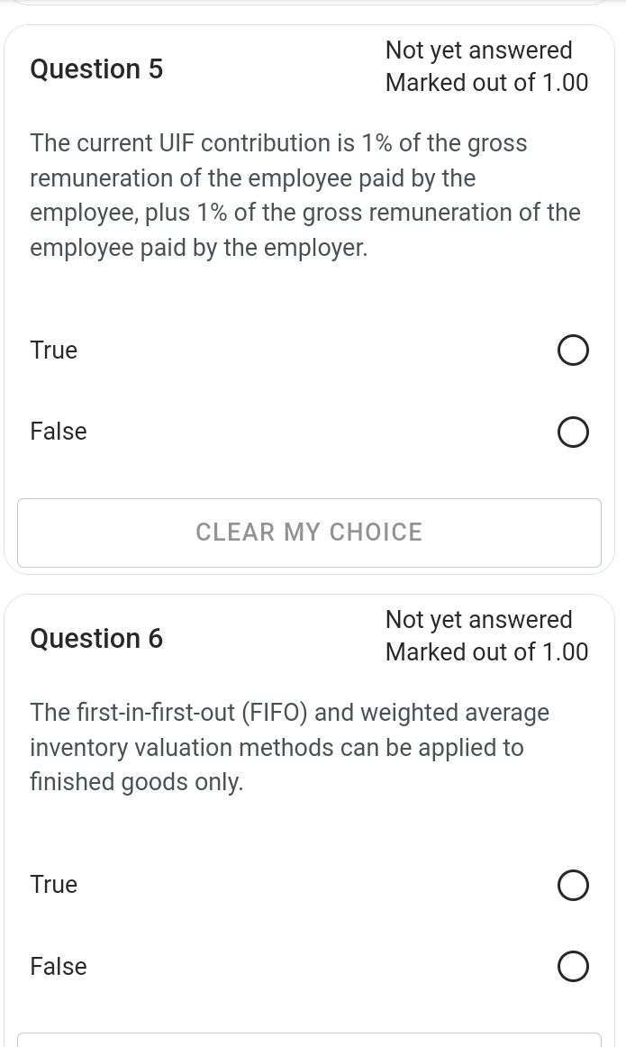 Not yet answered
Question 5
Marked out of 1.00
The current UIF contribution is 1% of the gross
remuneration of the employee paid by the
employee, plus 1% of the gross remuneration of the
employee paid by the employer.
True
False
CLEAR MY CHOICE
Not yet answered
Question 6
Marked out of 1.00
The first-in-first-out (FIFO) and weighted average
inventory valuation methods can be applied to
finished goods only.
True
False