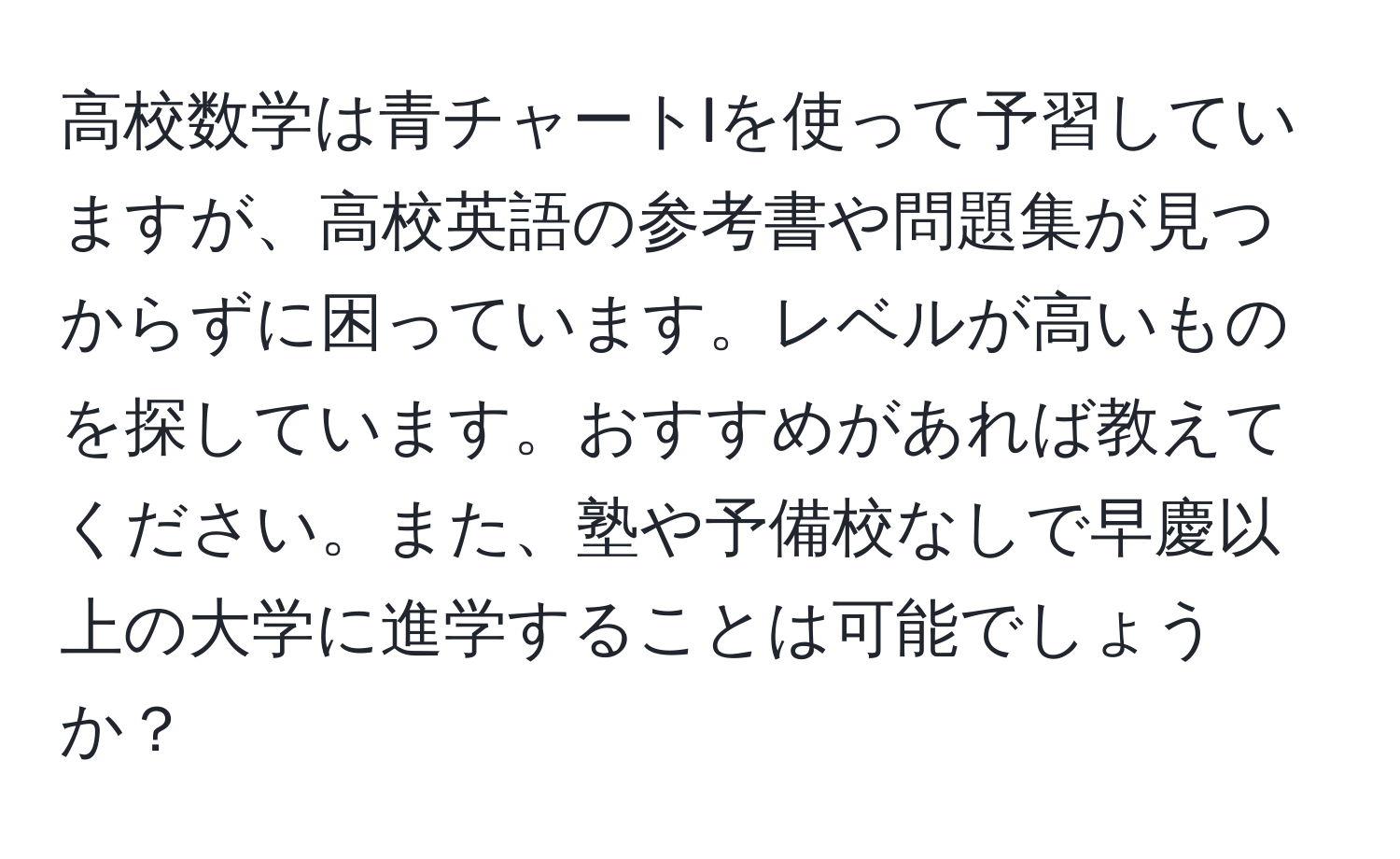 高校数学は青チャートIを使って予習していますが、高校英語の参考書や問題集が見つからずに困っています。レベルが高いものを探しています。おすすめがあれば教えてください。また、塾や予備校なしで早慶以上の大学に進学することは可能でしょうか？