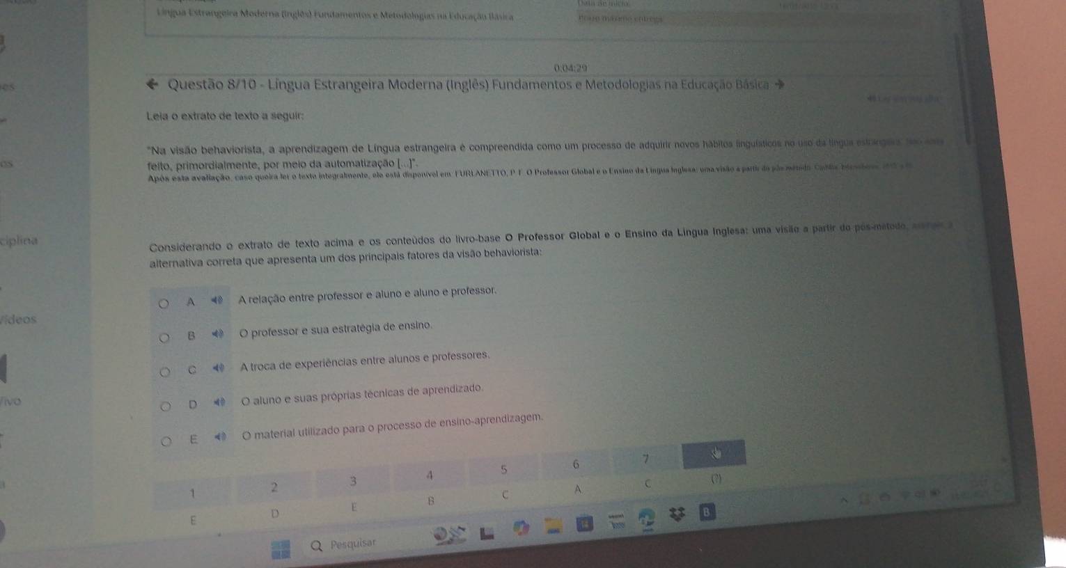 Língua Estrangeira Moderna (inglês) Fundamentos e Metodologias na Educação Blásica mo ue máame so
0:04:29
Questão 8/10 - Língua Estrangeira Moderna (Inglês) Fundamentos e Metodologias na Educação Básica →
40
Leia o extrato de texto a seguir:
"Na visão behaviorista, a aprendizagem de Língua estrangeira é compreendida como um processo de adquirir novos hábitos linguísticos no uso da língua estrargars foo coo
feito, primordialmente, por meio da automatização ([...)'.
Após esta avaliação, caso queira fer o texte integralmente, elo está disponível em: FURLANETTO, P F.O Professor Global e o Ensino da Língua Inglesa: uma visão a partir do pãs métido Cablia birscior d l a
ciplina
Considerando o extrato de texto acima e os conteúdos do livro-base O Professor Global e o Ensino da Língua Inglesa: uma visão a partir do pós-método, asre a
alternativa correta que apresenta um dos principais fatores da visão behaviorista:
A ◀ A relação entre professor e aluno e aluno e professor.
Vídeos
B ◆ O professor e sua estratégia de ensino.
C 4 A troca de experiências entre alunos e professores.
ivo
D◀ O aluno e suas próprias técnicas de aprendizado.
E ◀ O material utilizado para o processo de ensino-aprendizagem.
1 2 3 4 5 6 7
C (?)
E D E B C A.
6
Q Pesquisar