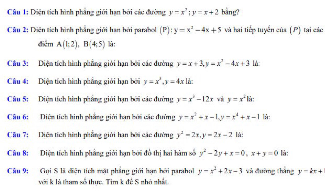 Diện tích hình phẳng giới hạn bởi các đường y=x^2; y=x+2 bằng? 
Câu 2: Diện tích hình phẳng giới hạn bởi parabol (P): y=x^2-4x+5 và hai tiếp tuyến của (P) tại các 
điểm A(1;2), B(4;5) là: 
Câu 3: Diện tích hình phăng giới hạn bởi các đường y=x+3, y=x^2-4x+3 là: 
Câu 4: Diện tích hình phẳng giới hạn bởi y=x^3, y=4x là: 
Câu 5: Diện tích hình phẳng giới hạn bởi các đường y=x^3-12x và y=x^2 là: 
Câu 6: Diện tích hình phẳng giới hạn bởi các đường y=x^2+x-1, y=x^4+x-1 là: 
Câu 7: Diện tích hình phẳng giới hạn bởi các đường y^2=2x, y=2x-2 là: 
Câu 8: Diện tích hình phẳng giới hạn bởi đồ thị hai hàm số y^2-2y+x=0, x+y=0 là: 
Câu 9: Gọi S là diện tích mặt phẳng giới hạn bởi parabol y=x^2+2x-3 và đường thắng y=kx+
với k là tham số thực. Tìm k đề S nhỏ nhất.