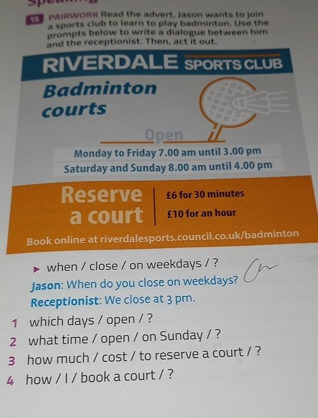 ER PAIRWORK Read the advert. Jason wants to join 
a sports club to learn to play badminton. Use the 
prompts below to write a dialogue between him 
and the receptionist. Then, act it out. 
RIVERDALE SPORTS CLUB 
Badminton 
courts 
Open 
Monday to Friday 7.00 am until 3.00 pm 
Saturday and Sunday 8.00 am until 4.00 pm 
Reserve £6 for 30 minutes
a court £10 for an hour
Book online at riverdalesports.council.co.uk/badminton 
when / close / on weekdays / ? 
Jason: When do you close on weekdays? 
Receptionist: We close at 3 pm. 
1 which days / open / ? 
2 what time / open / on Sunday / ? 
3 how much / cost / to reserve a court / ? 
4 how / I / book a court / ?