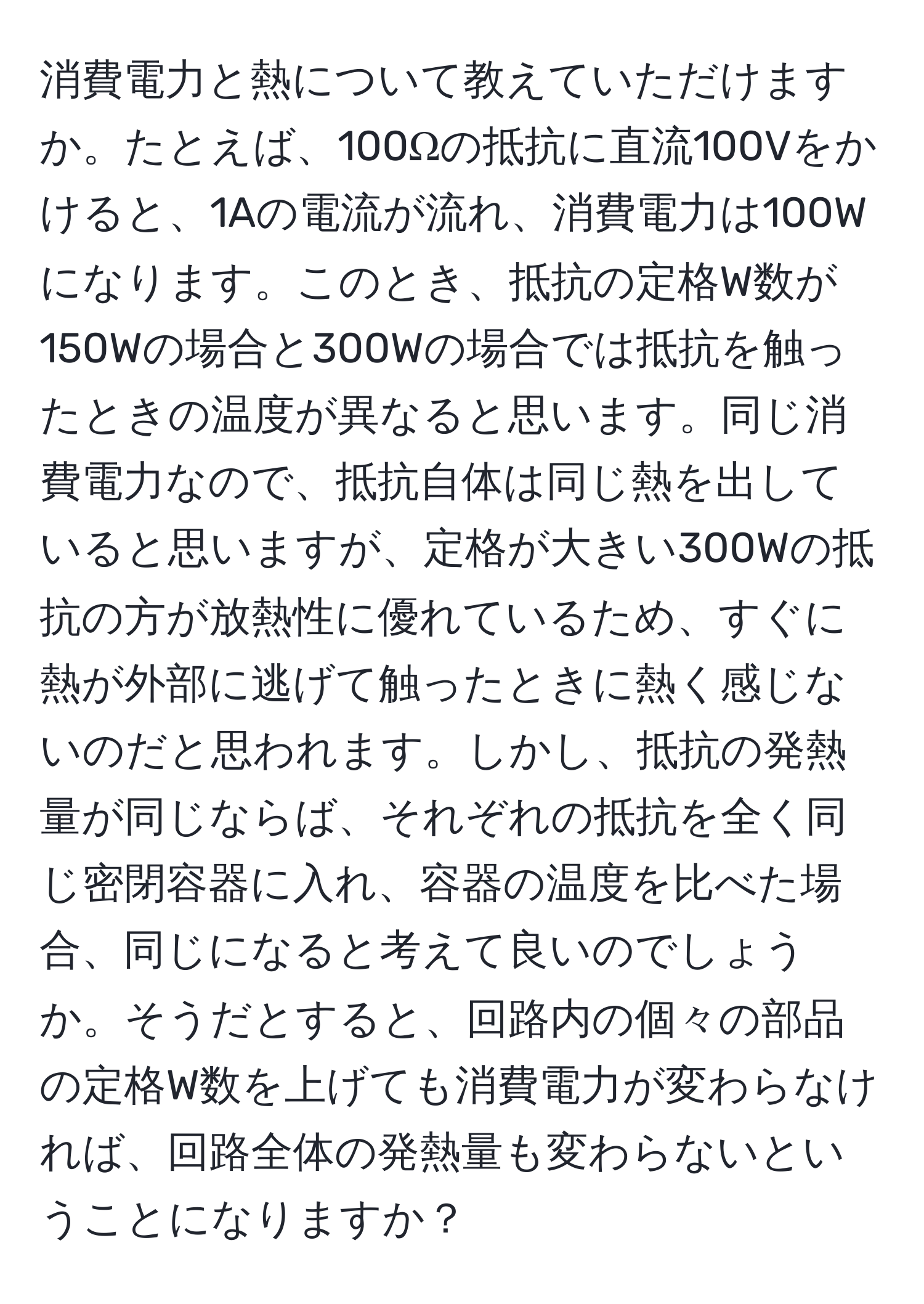 消費電力と熱について教えていただけますか。たとえば、100Ωの抵抗に直流100Vをかけると、1Aの電流が流れ、消費電力は100Wになります。このとき、抵抗の定格W数が150Wの場合と300Wの場合では抵抗を触ったときの温度が異なると思います。同じ消費電力なので、抵抗自体は同じ熱を出していると思いますが、定格が大きい300Wの抵抗の方が放熱性に優れているため、すぐに熱が外部に逃げて触ったときに熱く感じないのだと思われます。しかし、抵抗の発熱量が同じならば、それぞれの抵抗を全く同じ密閉容器に入れ、容器の温度を比べた場合、同じになると考えて良いのでしょうか。そうだとすると、回路内の個々の部品の定格W数を上げても消費電力が変わらなければ、回路全体の発熱量も変わらないということになりますか？